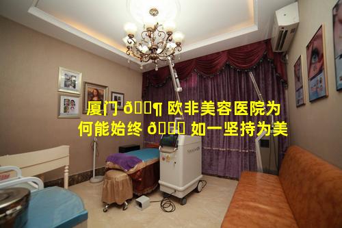 厦门 🐶 欧非美容医院为何能始终 🐟 如一坚持为美